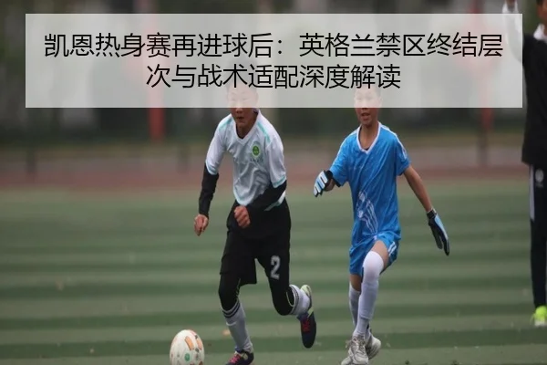 凯恩热身赛再进球后：英格兰禁区终结层次与战术适配深度解读